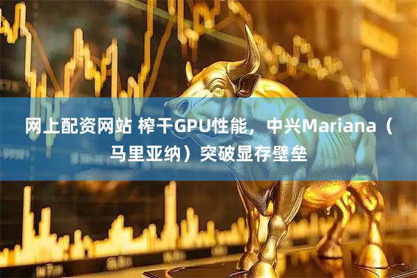 网上配资网站 榨干GPU性能，中兴Mariana（马里亚纳）突破显存壁垒