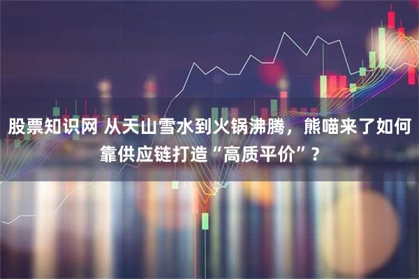 股票知识网 从天山雪水到火锅沸腾，熊喵来了如何靠供应链打造“高质平价”？