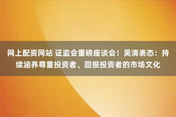 网上配资网站 证监会重磅座谈会！吴清表态：持续涵养尊重投资者、回报投资者的市场文化