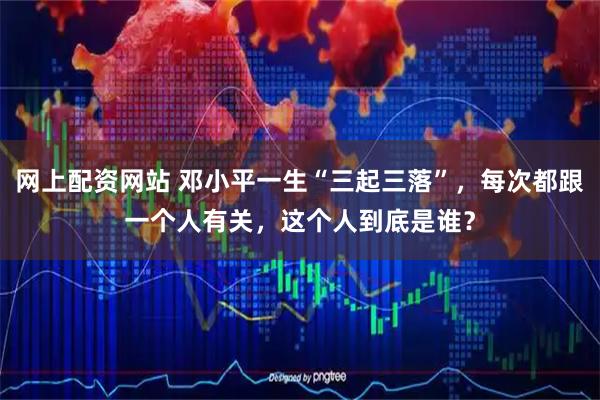 网上配资网站 邓小平一生“三起三落”，每次都跟一个人有关，这个人到底是谁？