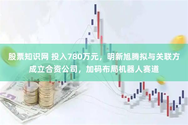 股票知识网 投入780万元，明新旭腾拟与关联方成立合资公司，加码布局机器人赛道
