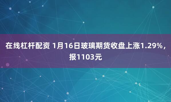 在线杠杆配资 1月16日玻璃期货收盘上涨1.29%，报1103元
