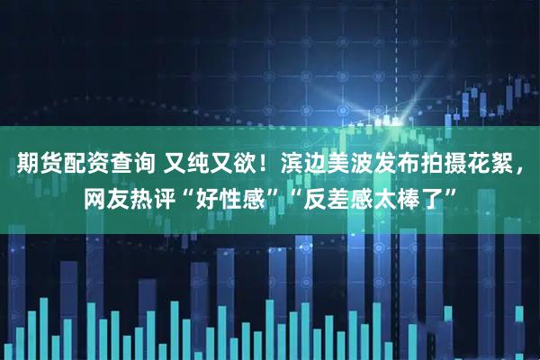 期货配资查询 又纯又欲！滨边美波发布拍摄花絮，网友热评“好性感”“反差感太棒了”