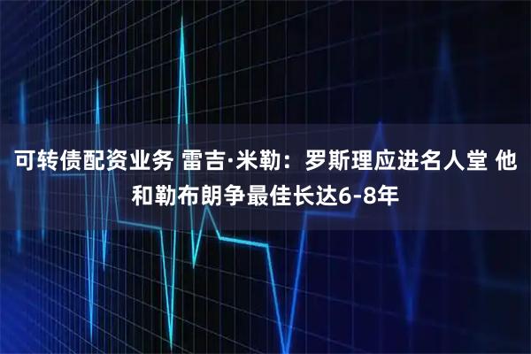 可转债配资业务 雷吉·米勒：罗斯理应进名人堂 他和勒布朗争最佳长达6-8年