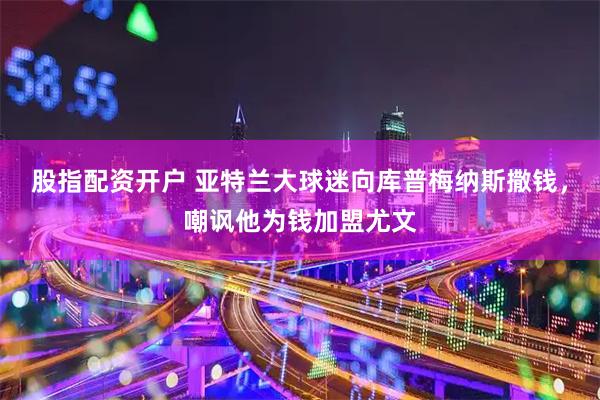 股指配资开户 亚特兰大球迷向库普梅纳斯撒钱，嘲讽他为钱加盟尤文