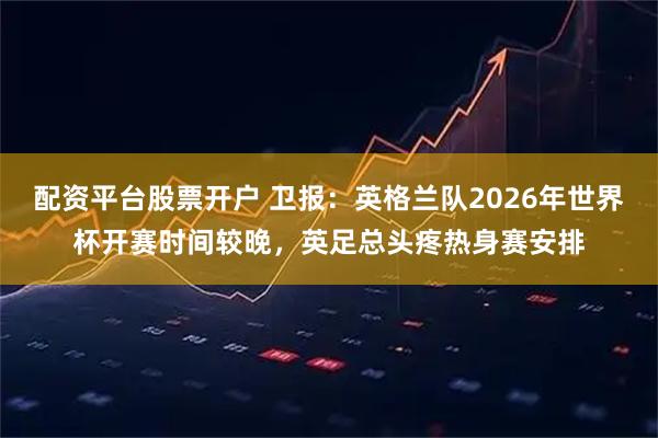 配资平台股票开户 卫报：英格兰队2026年世界杯开赛时间较晚，英足总头疼热身赛安排