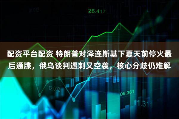 配资平台配资 特朗普对泽连斯基下夏天前停火最后通牒，俄乌谈判遇刺又空袭，核心分歧仍难解