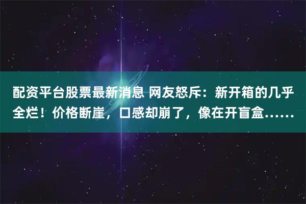 配资平台股票最新消息 网友怒斥：新开箱的几乎全烂！价格断崖，口感却崩了，像在开盲盒……