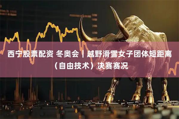 西宁股票配资 冬奥会｜越野滑雪女子团体短距离（自由技术）决赛赛况