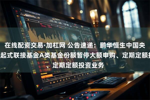 在线配资交易·加杠网 公告速递：鹏华恒生中国央企ETF发起式联接基金A类基金份额暂停大额申购、定期定额投资业务