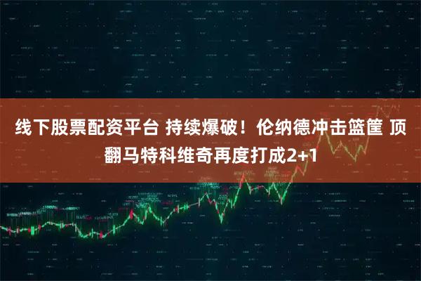 线下股票配资平台 持续爆破！伦纳德冲击篮筐 顶翻马特科维奇再度打成2+1