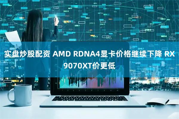 实盘炒股配资 AMD RDNA4显卡价格继续下降 RX9070XT价更低