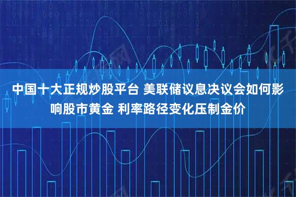 中国十大正规炒股平台 美联储议息决议会如何影响股市黄金 利率路径变化压制金价