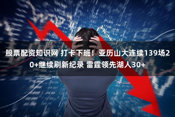 股票配资知识网 打卡下班！亚历山大连续139场20+继续刷新纪录 雷霆领先湖人30+