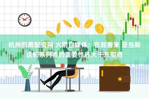 杭州股票配资网 火箭自媒体：在我看来 亚当斯这轮系列赛的重要性还大于东契奇