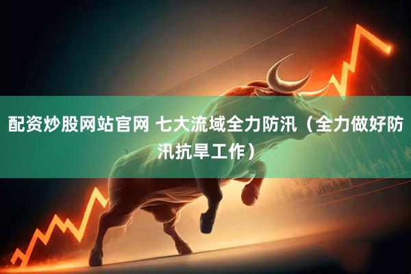 配资炒股网站官网 七大流域全力防汛（全力做好防汛抗旱工作）